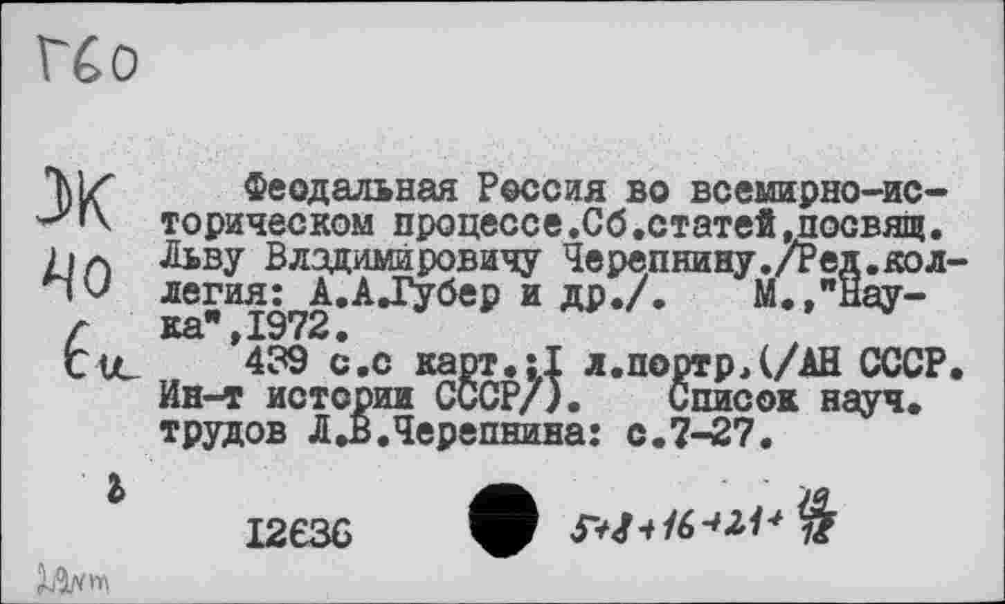 ﻿U о
X Феодальная Россия во всемирно-историческом процессе.Об.статей »посвящ•
Aja Льву Владимировичу Черепнину./Ред.кол-
Чо легия: А.АД^бер и др./. М.,"Нау-г ка",1972.
CtC 439 с.с карт.:1 л.портрД/АН СССР. Ин-т истории СССР/). Список науч, трудов Л .В.Черепнина: с.7-27.
